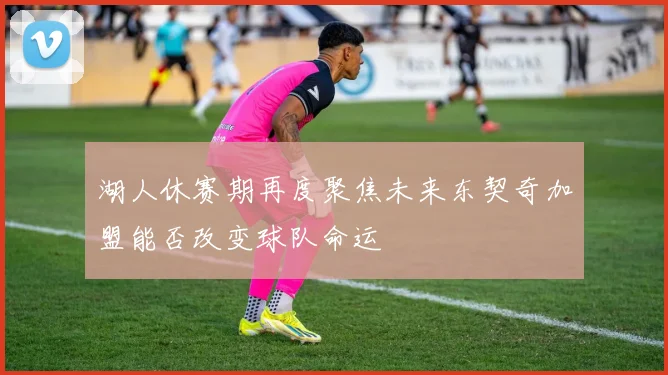 湖人休赛期再度聚焦未来东契奇加盟能否改变球队命运