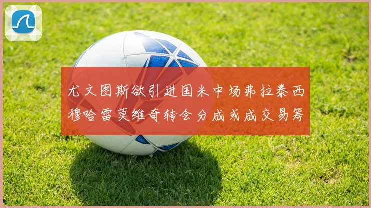 尤文图斯欲引进国米中场弗拉泰西穆哈雷莫维奇转会分成或成交易筹码