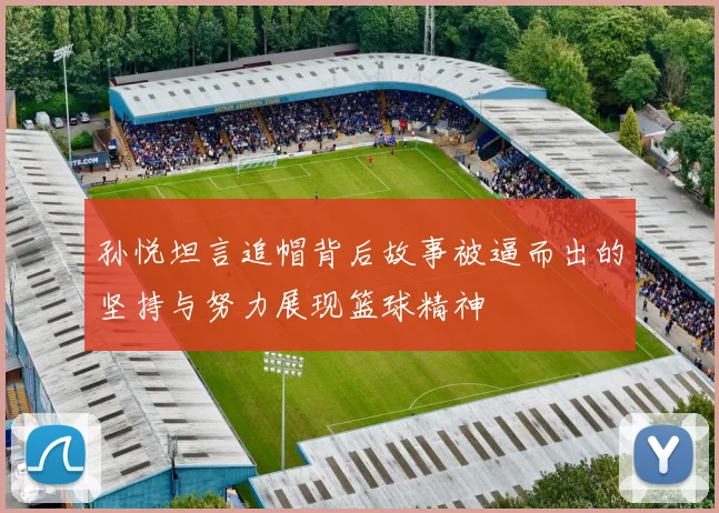孙悦坦言追帽背后故事被逼而出的坚持与努力展现篮球精神
