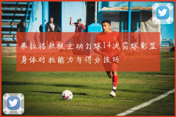 弗拉格积极主动打球14次罚球彰显身体对抗能力与得分技巧