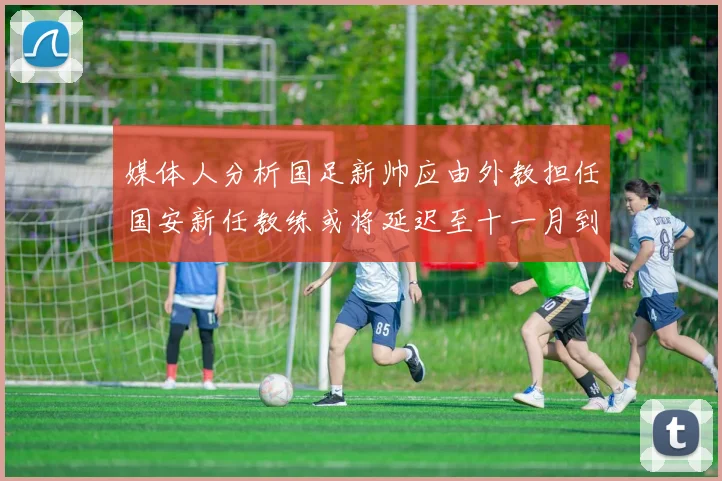 媒体人分析国足新帅应由外教担任国安新任教练或将延迟至十一月到位