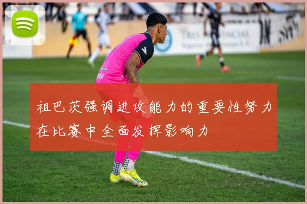 祖巴茨强调进攻能力的重要性努力在比赛中全面发挥影响力