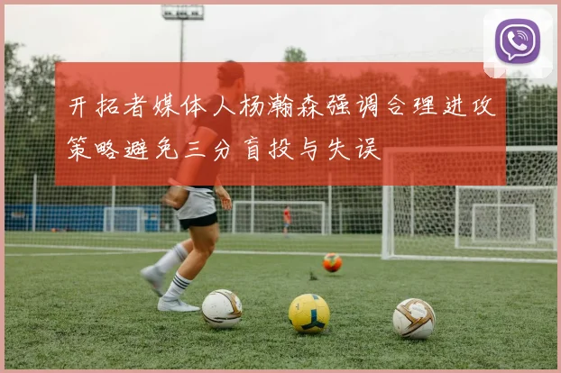 开拓者媒体人杨瀚森强调合理进攻策略避免三分盲投与失误