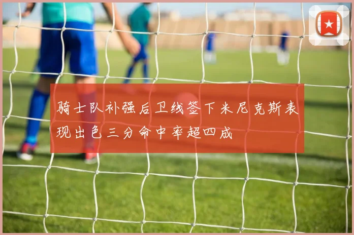 骑士队补强后卫线签下米尼克斯表现出色三分命中率超四成