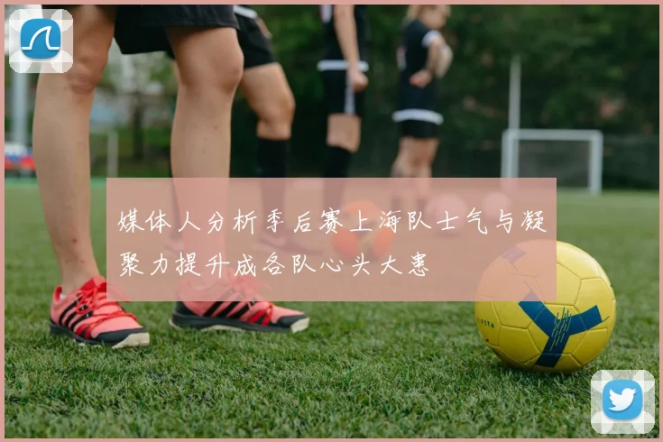 媒体人分析季后赛上海队士气与凝聚力提升成各队心头大患