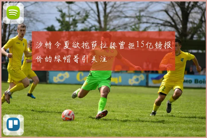 沙特今夏欲挖萨拉赫曾拒15亿镑报价的绿帽哥引关注