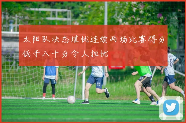 太阳队状态堪忧连续两场比赛得分低于八十分令人担忧