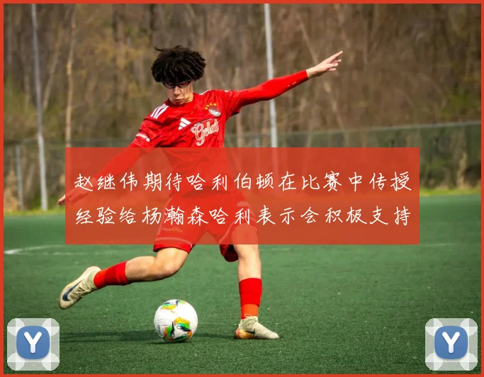 赵继伟期待哈利伯顿在比赛中传授经验给杨瀚森哈利表示会积极支持