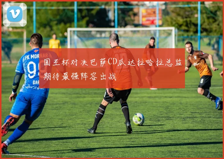 国王杯对决巴萨CD瓜达拉哈拉总监期待最强阵容出战
