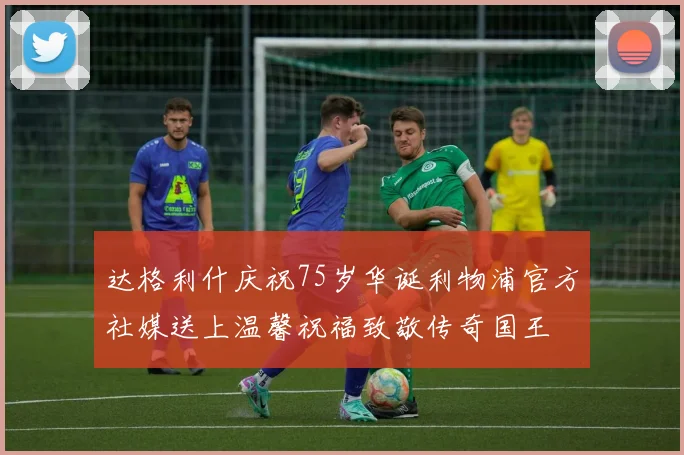 达格利什庆祝75岁华诞利物浦官方社媒送上温馨祝福致敬传奇国王