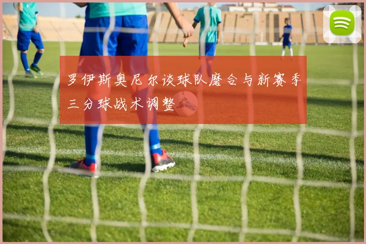 罗伊斯奥尼尔谈球队磨合与新赛季三分球战术调整