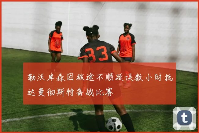 勒沃库森因旅途不顺延误数小时抵达曼彻斯特备战比赛
