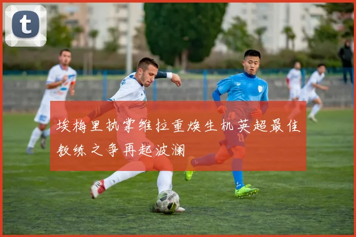 埃梅里执掌维拉重焕生机英超最佳教练之争再起波澜