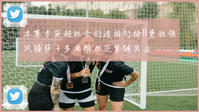 本赛季英超机会创造排行榜B费独领风骚萨卡多库维尔茨紧随其后