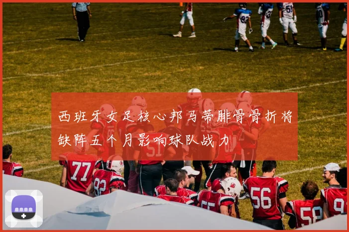 西班牙女足核心邦马蒂腓骨骨折将缺阵五个月影响球队战力