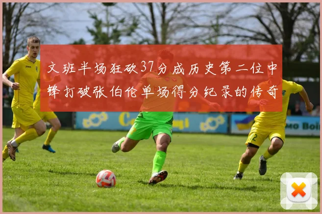 文班半场狂砍37分成历史第二位中锋打破张伯伦单场得分纪录的传奇时刻