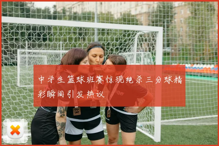 中学生篮球班赛惊现绝杀三分球精彩瞬间引发热议