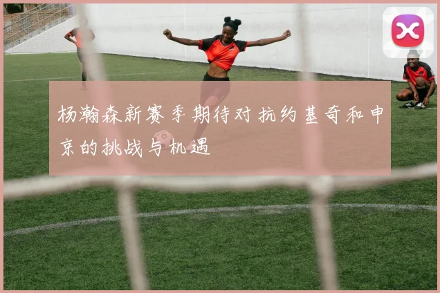 杨瀚森新赛季期待对抗约基奇和申京的挑战与机遇