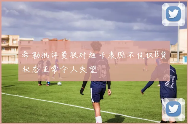 希勒批评曼联对纽卡表现不佳仅B费状态正常令人失望