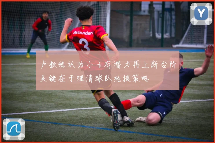 卢教练认为小卡有潜力再上新台阶关键在于理清球队轮换策略
