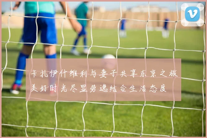 卡扎伊什维利与妻子共享东京之旅美好时光尽显劳逸结合生活态度