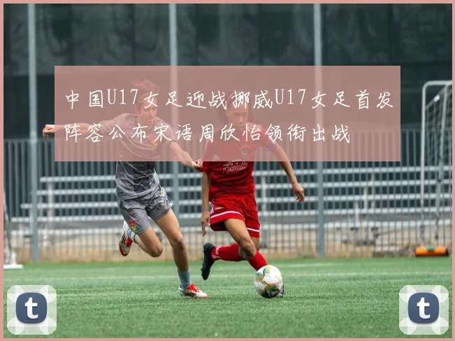 中国U17女足迎战挪威U17女足首发阵容公布宋语周欣怡领衔出战