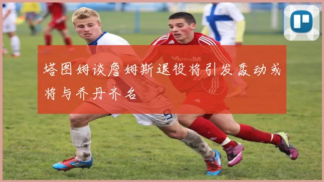 塔图姆谈詹姆斯退役将引发轰动或将与乔丹齐名