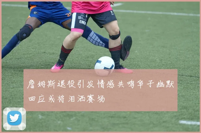 詹姆斯退役引发情感共鸣华子幽默回应或将泪洒赛场