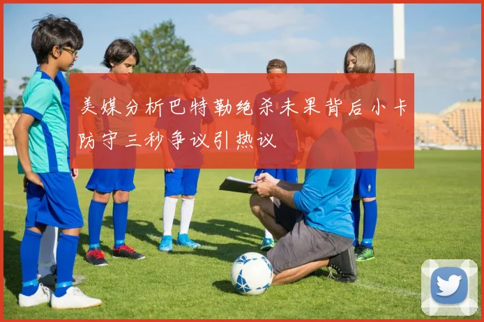 美媒分析巴特勒绝杀未果背后小卡防守三秒争议引热议
