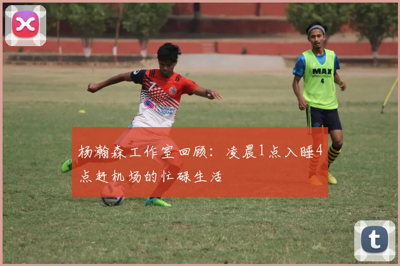 杨瀚森工作室回顾：凌晨1点入睡4点赶机场的忙碌生活