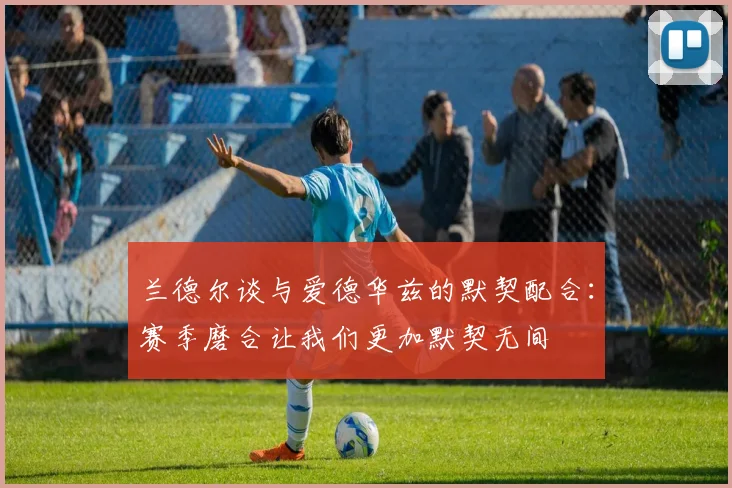 兰德尔谈与爱德华兹的默契配合：赛季磨合让我们更加默契无间